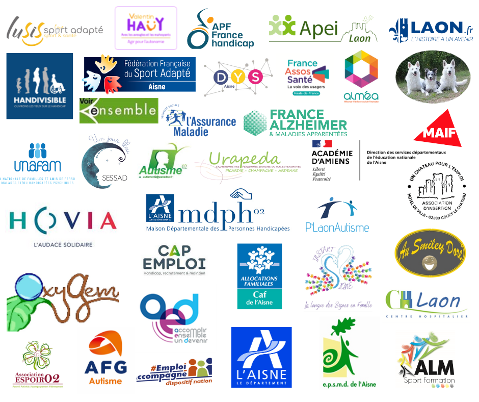 Accomplir Ensemble un Devenir (AED) ALM Sport et Handicap Alliance Médico Sociale Axonaise (ALMEA) APEI LAON Association des Paralysés de France (APF) France Handicap Autisme 02 Bibliothèque Départementale Caisse d’Allocations Familiales (CAF) CAMPS - CH Laon Caisse Primaire d’Assurance Maladie (CPAM) Cap Emploi Conseil Départemental Dispositif Emploi Accompagné Dys Aisne Education Nationale Etablissement Public en Santé Mentale Départemental (EPSMD) France Alzeihmer Aisne France Asso Santé GEM LAON ESPOIR 02 GEM TSA Aisne « OxyGEM » Handivisible HOVIA Instants Signes Lusis sport MAIF Maison Départementale des Personnes Handicapées Médiation animale Plaon autisme Smiley Doré Comité départementale de sports adaptés SSESAD Un jour bleu UNAFAM Un château pour l’emploi URAPEDA Voir ensemble – REMORA
